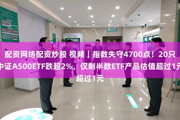 配资网络配资炒股 视频|指数失守4700点!20只中证A500ETF跌超2%,仅剩半数ETF产品估值超过1元