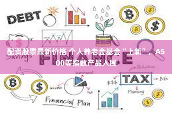 配资股票最新价格 个人养老金基金“上新”，A500等指数产品入围