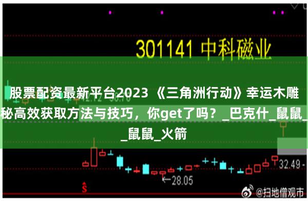 股票配资最新平台2023 《三角洲行动》幸运木雕：揭秘高效获取方法与技巧，你get了吗？_巴克什_鼠鼠_火箭