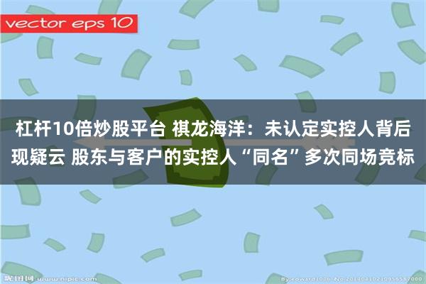 杠杆10倍炒股平台 祺龙海洋：未认定实控人背后现疑云 股东与客户的实控人“同名”多次同场竞标