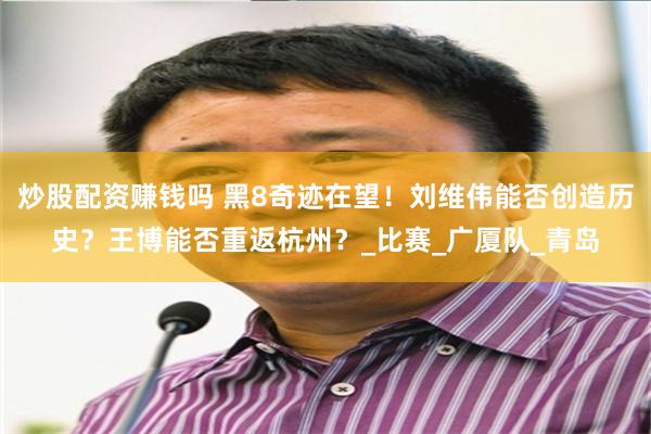 炒股配资赚钱吗 黑8奇迹在望！刘维伟能否创造历史？王博能否重返杭州？_比赛_广厦队_青岛