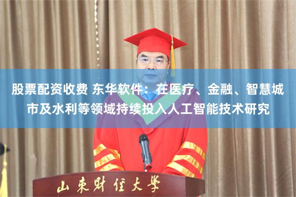 股票配资收费 东华软件:在医疗、金融、智慧城市及水利等领域持续投入人工智能技术研究