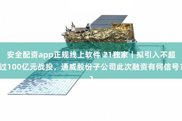 安全配资app正规线上软件 21独家丨拟引入不超过100亿元战投，通威股份子公司此次融资有何信号？