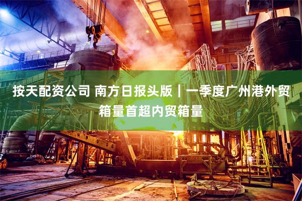 按天配资公司 南方日报头版｜一季度广州港外贸箱量首超内贸箱量