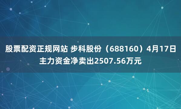 股票配资正规网站 步科股份（688160）4月17日主力资金净卖出2507.56万元