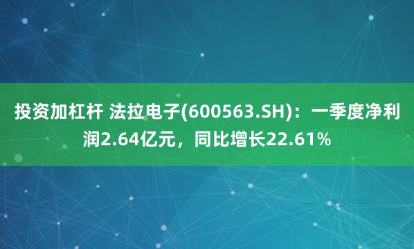 投资加杠杆 法拉电子(600563.SH)：一季度净利润2.64亿元，同比增长22.61%