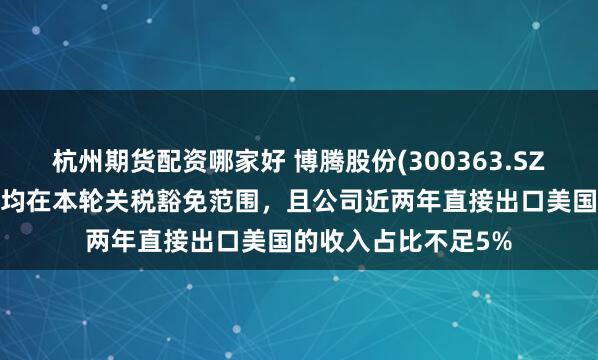 杭州期货配资哪家好 博腾股份(300363.SZ)：目前公司的产品均在本轮关税豁免范围，且公司近两年直接出口美国的收入占比不足5%