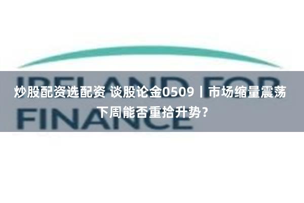 炒股配资选配资 谈股论金0509丨市场缩量震荡 下周能否重拾升势？