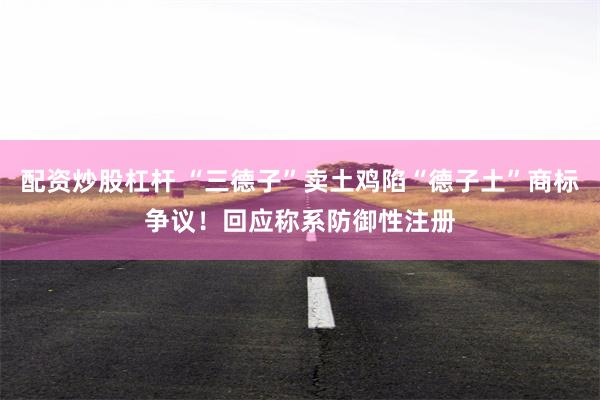 配资炒股杠杆 “三德子”卖土鸡陷“德子土”商标争议！回应称系防御性注册
