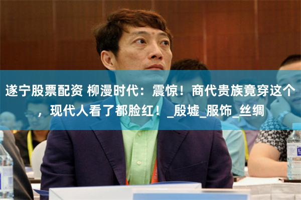 遂宁股票配资 柳漫时代：震惊！商代贵族竟穿这个，现代人看了都脸红！_殷墟_服饰_丝绸
