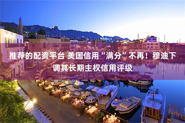 推荐的配资平台 美国信用“满分”不再！穆迪下调其长期主权信用评级