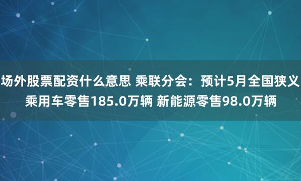 场外股票配资什么意思 乘联分会：预计5月全国狭义乘用车零售185.0万辆 新能源零售98.0万辆