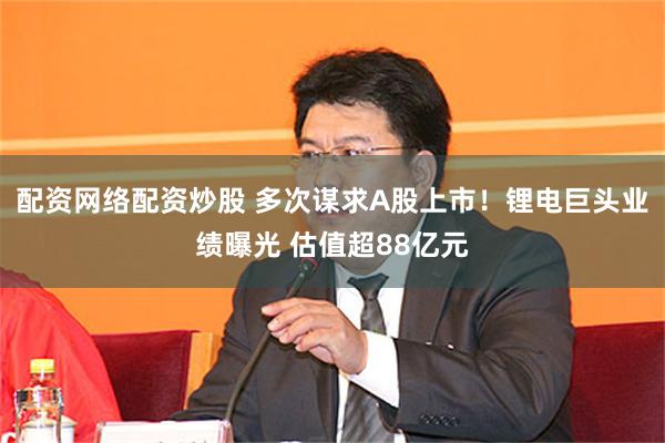 配资网络配资炒股 多次谋求A股上市！锂电巨头业绩曝光 估值超88亿元