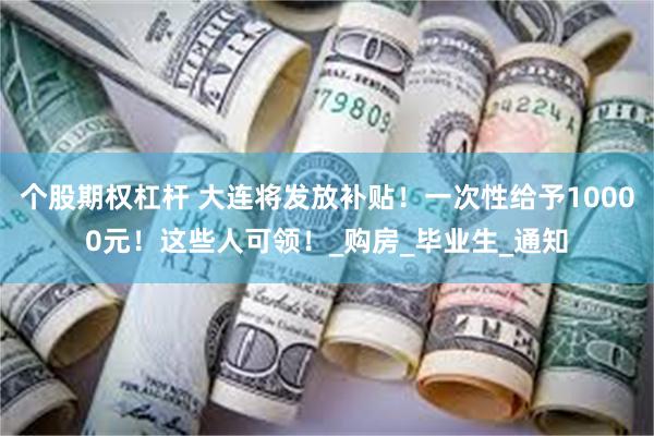 个股期权杠杆 大连将发放补贴！一次性给予10000元！这些人可领！_购房_毕业生_通知