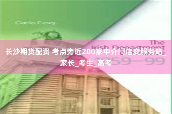 长沙期货配资 考点旁近200家中介门店变服务站_家长_考生_高考