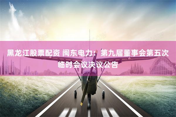 黑龙江股票配资 闽东电力：第九届董事会第五次临时会议决议公告