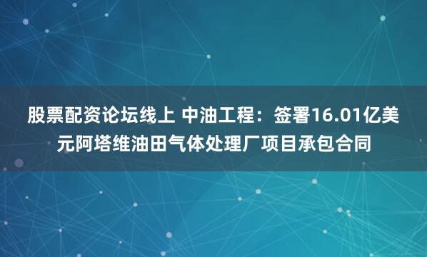 股票配资论坛线上 中油工程：签署16.01亿美元阿塔维油田气体处理厂项目承包合同