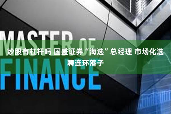 炒股有杠杆吗 国盛证券“海选”总经理 市场化选聘连环落子