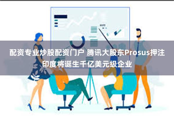 配资专业炒股配资门户 腾讯大股东Prosus押注印度将诞生千亿美元级企业