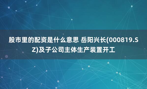 股市里的配资是什么意思 岳阳兴长(000819.SZ)及子公司主体生产装置开工