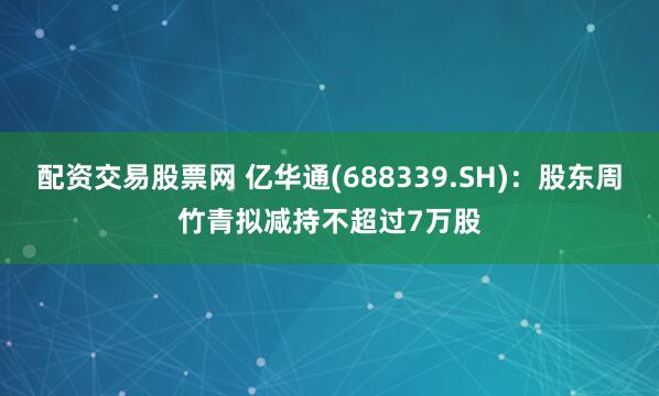 配资交易股票网 亿华通(688339.SH)：股东周竹青拟减持不超过7万股
