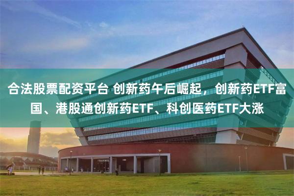 合法股票配资平台 创新药午后崛起，创新药ETF富国、港股通创新药ETF、科创医药ETF大涨