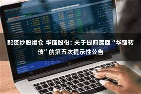 配资炒股爆仓 华锋股份: 关于提前赎回“华锋转债”的第五次提示性公告