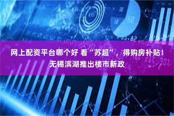 网上配资平台哪个好 看“苏超”，得购房补贴！无锡滨湖推出楼市新政