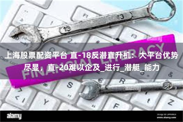 上海股票配资平台 直-18反潜直升机：大平台优势尽显，直-20难以企及_进行_潜艇_能力