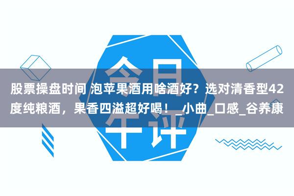 股票操盘时间 泡苹果酒用啥酒好？选对清香型42度纯粮酒，果香四溢超好喝！_小曲_口感_谷养康