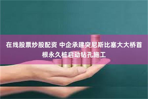 在线股票炒股配资 中企承建突尼斯比塞大大桥首根永久桩启动钻孔施工