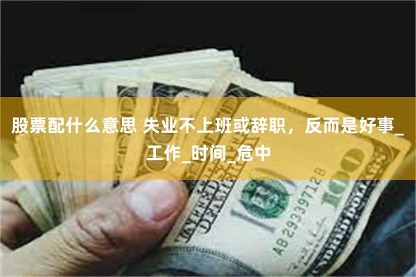 股票配什么意思 失业不上班或辞职，反而是好事_工作_时间_危中
