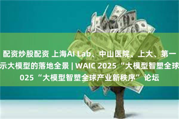 配资炒股配资 上海AI Lab、中山医院、上大、第一财经四方会诊，揭示大模型的落地全景 | WAIC 2025 “大模型智塑全球产业新秩序” 论坛