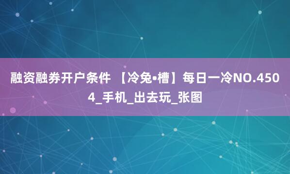 融资融券开户条件 【冷兔•槽】每日一冷NO.4504_手机_出去玩_张图
