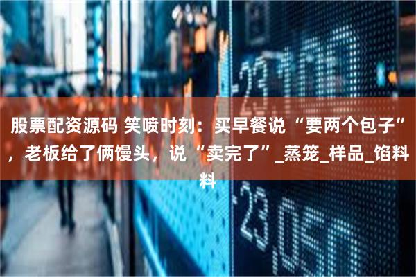 股票配资源码 笑喷时刻：买早餐说 “要两个包子”，老板给了俩馒头，说 “卖完了”_蒸笼_样品_馅料