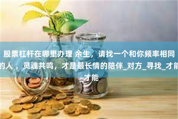 股票杠杆在哪里办理 余生，请找一个和你频率相同的人 ，灵魂共鸣，才是最长情的陪伴_对方_寻找_才能