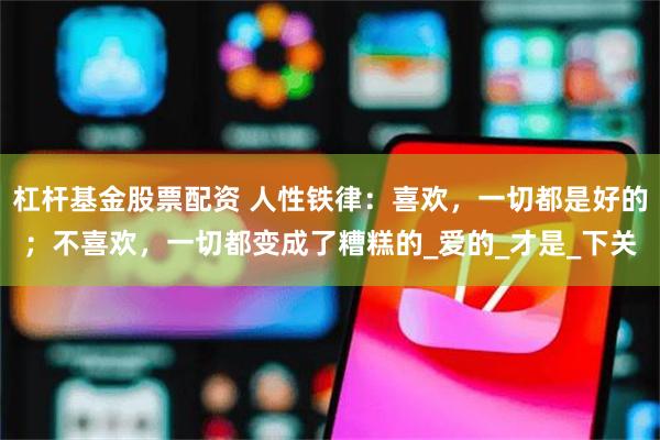 杠杆基金股票配资 人性铁律：喜欢，一切都是好的；不喜欢，一切都变成了糟糕的_爱的_才是_下关