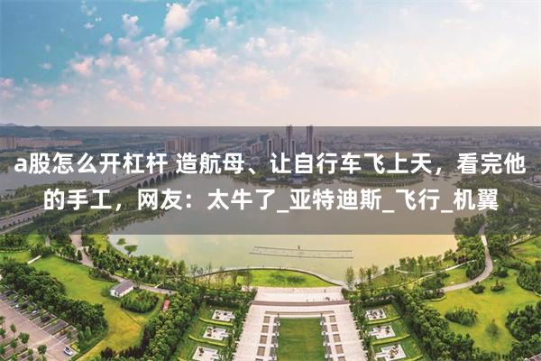 a股怎么开杠杆 造航母、让自行车飞上天，看完他的手工，网友：太牛了_亚特迪斯_飞行_机翼