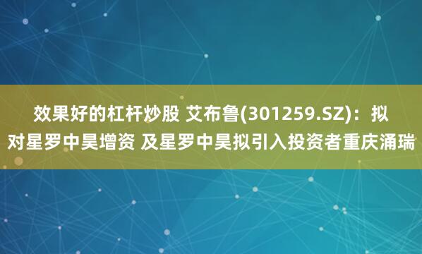 效果好的杠杆炒股 艾布鲁(301259.SZ)：拟对星罗中昊增资 及星罗中昊拟引入投资者重庆涌瑞