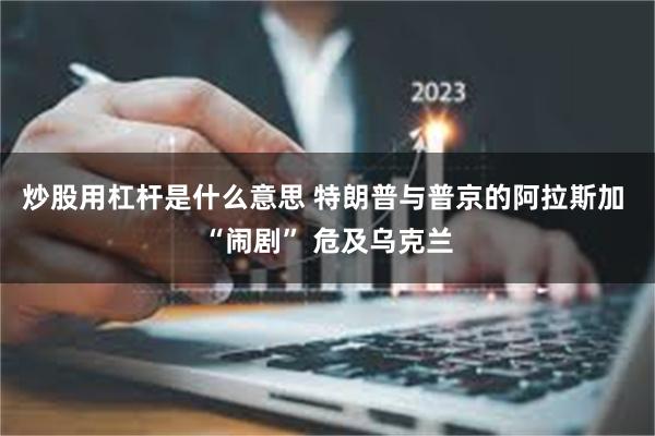 炒股用杠杆是什么意思 特朗普与普京的阿拉斯加 “闹剧” 危及乌克兰