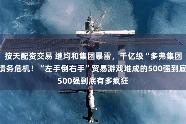 按天配资交易 继均和集团暴雷，千亿级“多弗集团”也陷入债务危机！“左手倒右手”贸易游戏堆成的500强到底有多疯狂