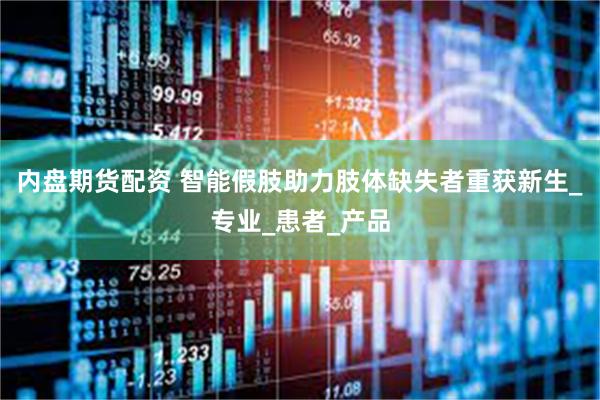 内盘期货配资 智能假肢助力肢体缺失者重获新生_专业_患者_产品