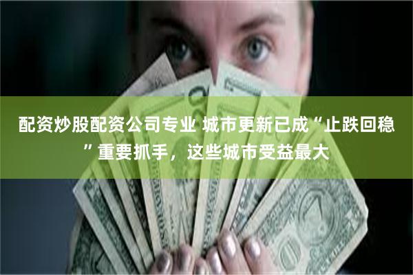 配资炒股配资公司专业 城市更新已成“止跌回稳”重要抓手，这些城市受益最大