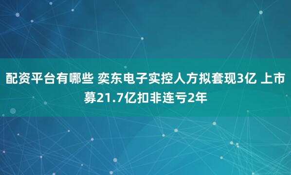配资平台有哪些 奕东电子实控人方拟套现3亿 上市募21.7亿扣非连亏2年