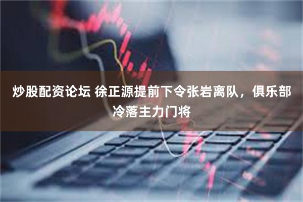 炒股配资论坛 徐正源提前下令张岩离队，俱乐部冷落主力门将