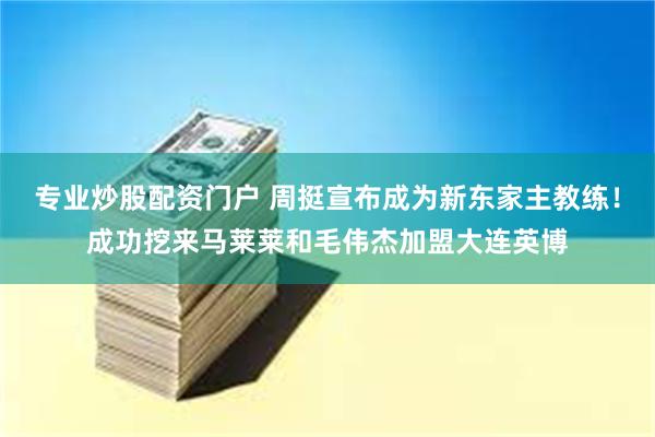 专业炒股配资门户 周挺宣布成为新东家主教练！成功挖来马莱莱和毛伟杰加盟大连英博