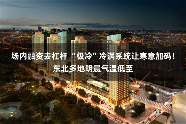场内融资去杠杆 “极冷”冷涡系统让寒意加码!东北多地明晨气温低至