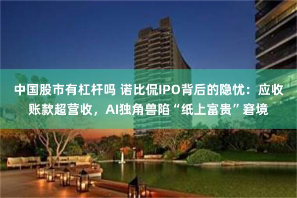 中国股市有杠杆吗 诺比侃IPO背后的隐忧:应收账款超营收,AI独角兽陷“纸上富贵”窘境