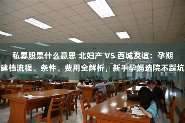 私募股票什么意思 北妇产 VS 西城友谊：孕期建档流程、条件、费用全解析，新手孕妈选院不踩坑
