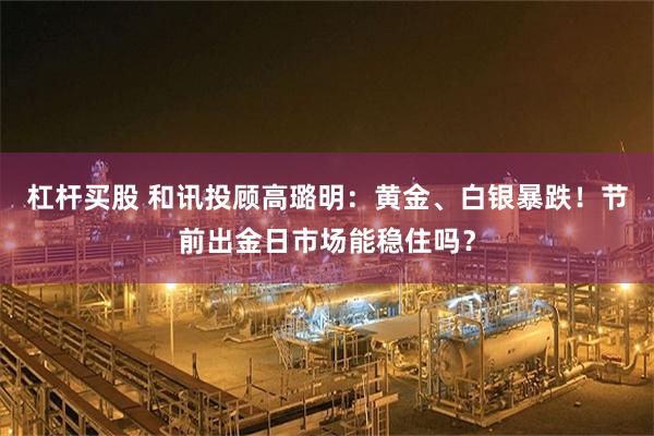 杠杆买股 和讯投顾高璐明：黄金、白银暴跌！节前出金日市场能稳住吗？